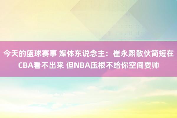 今天的篮球赛事 媒体东说念主：崔永熙散伙简短在CBA看不出来 但NBA压根不给你空间耍帅