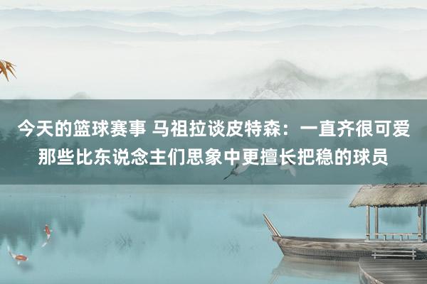 今天的篮球赛事 马祖拉谈皮特森：一直齐很可爱那些比东说念主们思象中更擅长把稳的球员