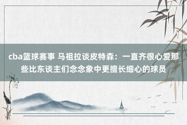 cba篮球赛事 马祖拉谈皮特森：一直齐很心爱那些比东谈主们念念象中更擅长细心的球员