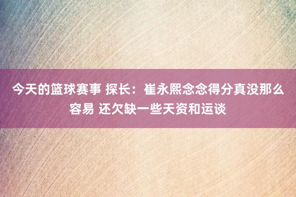 今天的篮球赛事 探长：崔永熙念念得分真没那么容易 还欠缺一些天资和运谈