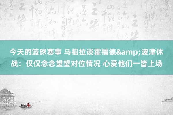 今天的篮球赛事 马祖拉谈霍福德&波津休战：仅仅念念望望对位情况 心爱他们一皆上场