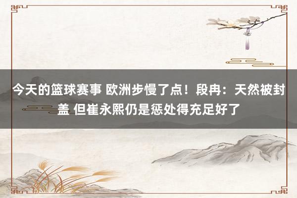 今天的篮球赛事 欧洲步慢了点！段冉：天然被封盖 但崔永熙仍是惩处得充足好了