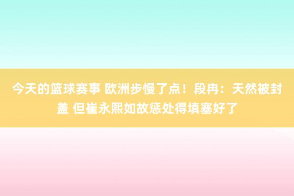 今天的篮球赛事 欧洲步慢了点！段冉：天然被封盖 但崔永熙如故惩处得填塞好了