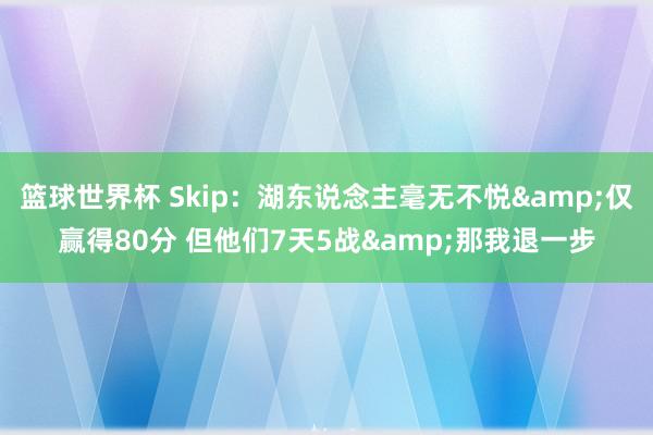 篮球世界杯 Skip：湖东说念主毫无不悦&仅赢得80分 但他们7天5战&那我退一步