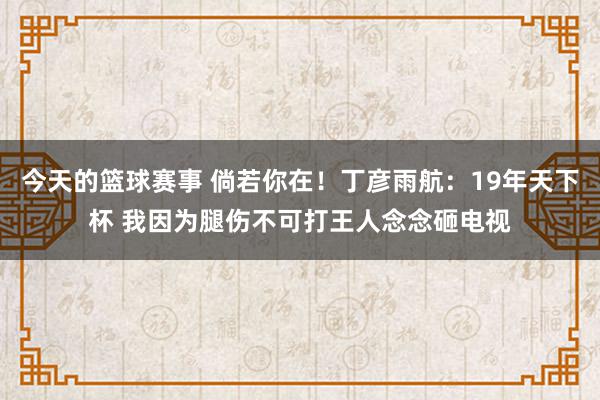 今天的篮球赛事 倘若你在！丁彦雨航：19年天下杯 我因为腿伤不可打王人念念砸电视