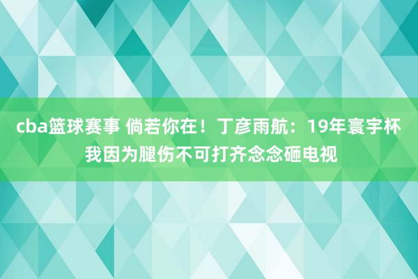 cba篮球赛事 倘若你在！丁彦雨航：19年寰宇杯 我因为腿伤不可打齐念念砸电视