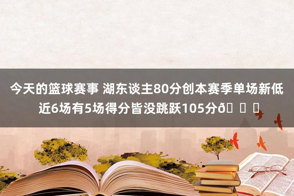 今天的篮球赛事 湖东谈主80分创本赛季单场新低 近6场有5场得分皆没跳跃105分😑