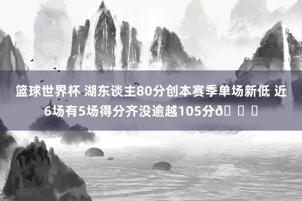 篮球世界杯 湖东谈主80分创本赛季单场新低 近6场有5场得分齐没逾越105分😑