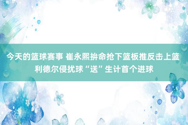 今天的篮球赛事 崔永熙拚命抢下篮板推反击上篮 利德尔侵扰球“送”生计首个进球