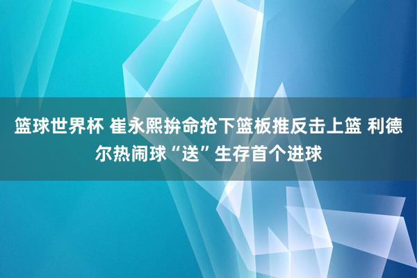 篮球世界杯 崔永熙拚命抢下篮板推反击上篮 利德尔热闹球“送”生存首个进球