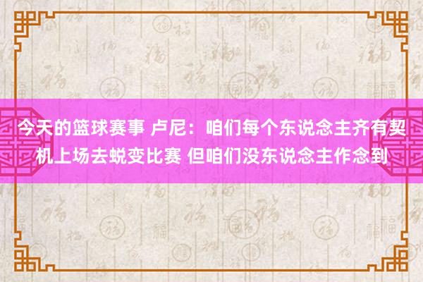 今天的篮球赛事 卢尼：咱们每个东说念主齐有契机上场去蜕变比赛 但咱们没东说念主作念到