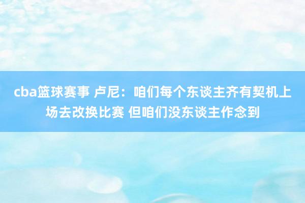 cba篮球赛事 卢尼：咱们每个东谈主齐有契机上场去改换比赛 但咱们没东谈主作念到