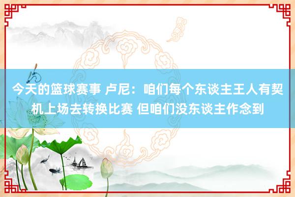 今天的篮球赛事 卢尼：咱们每个东谈主王人有契机上场去转换比赛 但咱们没东谈主作念到