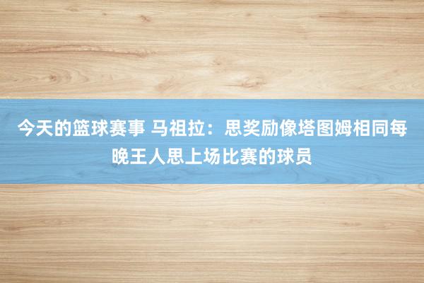 今天的篮球赛事 马祖拉：思奖励像塔图姆相同每晚王人思上场比赛的球员