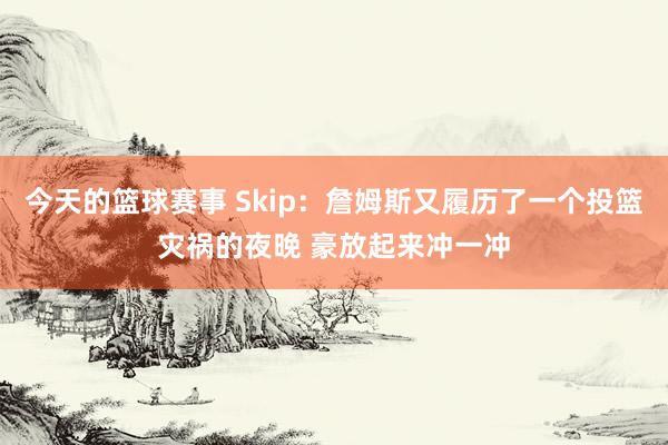 今天的篮球赛事 Skip：詹姆斯又履历了一个投篮灾祸的夜晚 豪放起来冲一冲