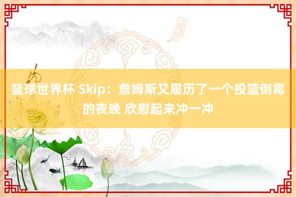 篮球世界杯 Skip：詹姆斯又履历了一个投篮倒霉的夜晚 欣慰起来冲一冲