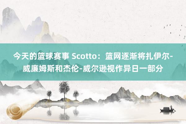 今天的篮球赛事 Scotto：篮网逐渐将扎伊尔-威廉姆斯和杰伦-威尔逊视作异日一部分