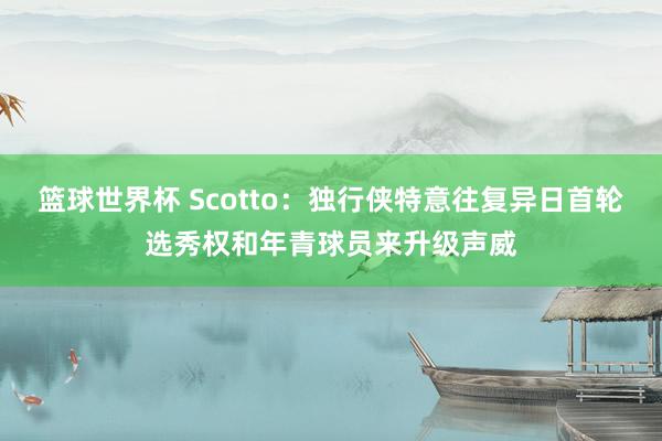 篮球世界杯 Scotto：独行侠特意往复异日首轮选秀权和年青球员来升级声威