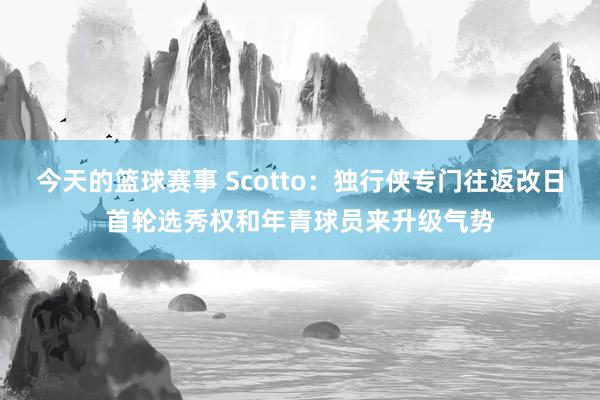 今天的篮球赛事 Scotto：独行侠专门往返改日首轮选秀权和年青球员来升级气势