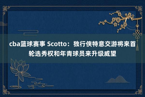 cba篮球赛事 Scotto：独行侠特意交游将来首轮选秀权和年青球员来升级威望