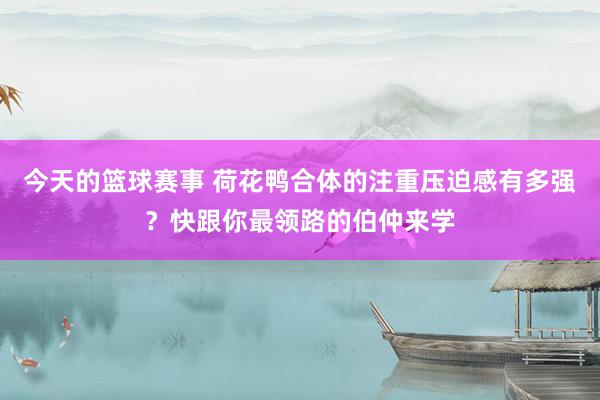 今天的篮球赛事 荷花鸭合体的注重压迫感有多强？快跟你最领路的伯仲来学