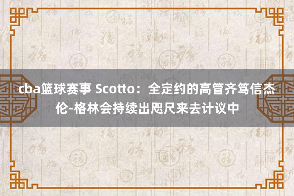 cba篮球赛事 Scotto：全定约的高管齐笃信杰伦-格林会持续出咫尺来去计议中