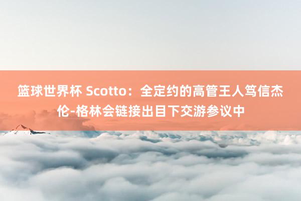 篮球世界杯 Scotto：全定约的高管王人笃信杰伦-格林会链接出目下交游参议中