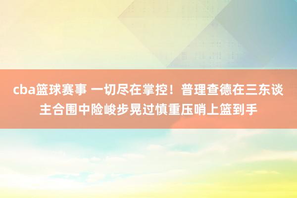 cba篮球赛事 一切尽在掌控！普理查德在三东谈主合围中险峻步晃过慎重压哨上篮到手