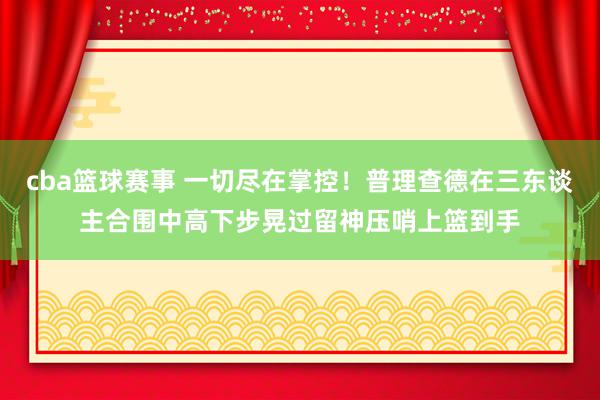 cba篮球赛事 一切尽在掌控！普理查德在三东谈主合围中高下步晃过留神压哨上篮到手