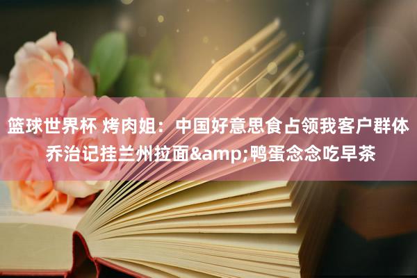 篮球世界杯 烤肉姐：中国好意思食占领我客户群体 乔治记挂兰州拉面&鸭蛋念念吃早茶