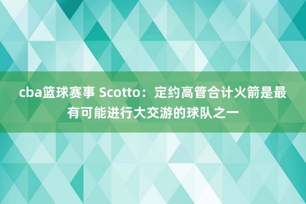 cba篮球赛事 Scotto：定约高管合计火箭是最有可能进行大交游的球队之一