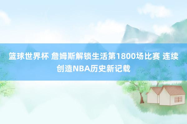 篮球世界杯 詹姆斯解锁生活第1800场比赛 连续创造NBA历史新记载