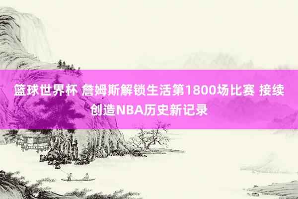 篮球世界杯 詹姆斯解锁生活第1800场比赛 接续创造NBA历史新记录