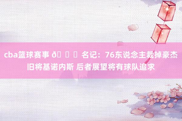 cba篮球赛事 👀名记：76东说念主裁掉豪杰旧将基诺内斯 后者展望将有球队追求