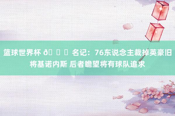 篮球世界杯 👀名记：76东说念主裁掉英豪旧将基诺内斯 后者瞻望将有球队追求