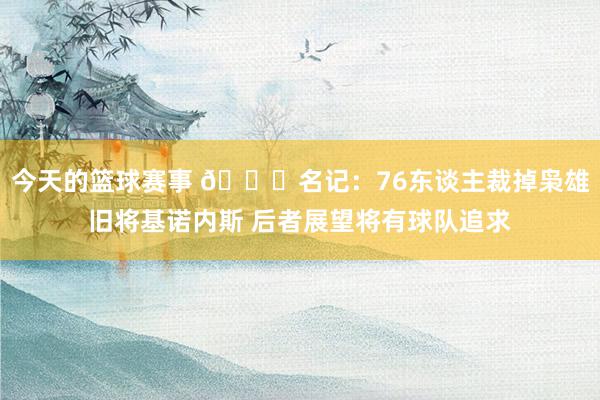 今天的篮球赛事 👀名记：76东谈主裁掉枭雄旧将基诺内斯 后者展望将有球队追求