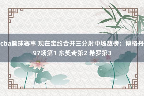 cba篮球赛事 现在定约合并三分射中场数榜：博格丹97场第1 东契奇第2 希罗第3