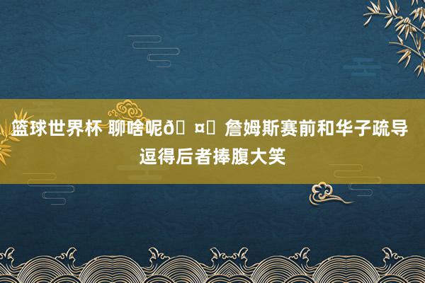 篮球世界杯 聊啥呢🤔詹姆斯赛前和华子疏导 逗得后者捧腹大笑