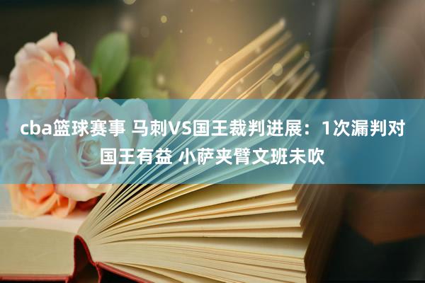 cba篮球赛事 马刺VS国王裁判进展：1次漏判对国王有益 小萨夹臂文班未吹