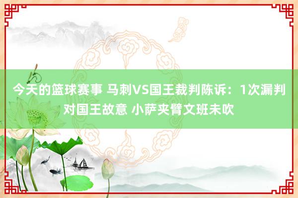 今天的篮球赛事 马刺VS国王裁判陈诉：1次漏判对国王故意 小萨夹臂文班未吹