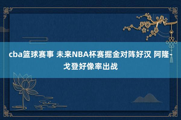 cba篮球赛事 未来NBA杯赛掘金对阵好汉 阿隆-戈登好像率出战