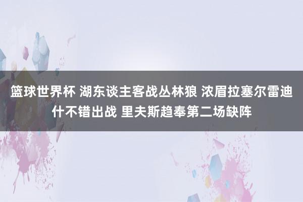 篮球世界杯 湖东谈主客战丛林狼 浓眉拉塞尔雷迪什不错出战 里夫斯趋奉第二场缺阵