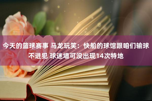 今天的篮球赛事 马龙玩笑：快船的球馆跟咱们输球不进犯 球迷墙可没出现14次特地