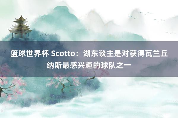 篮球世界杯 Scotto：湖东谈主是对获得瓦兰丘纳斯最感兴趣的球队之一