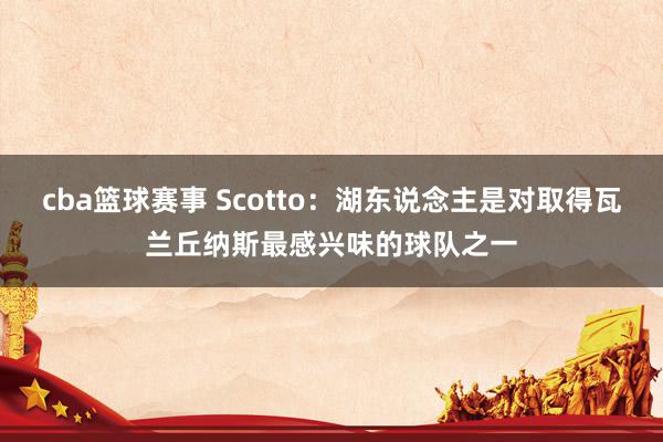 cba篮球赛事 Scotto：湖东说念主是对取得瓦兰丘纳斯最感兴味的球队之一