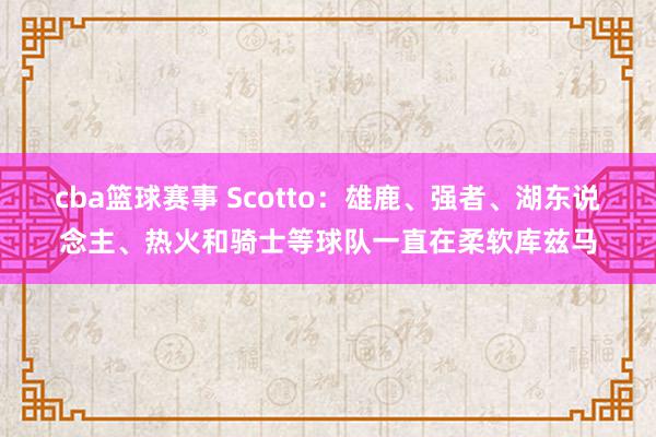 cba篮球赛事 Scotto：雄鹿、强者、湖东说念主、热火和骑士等球队一直在柔软库兹马