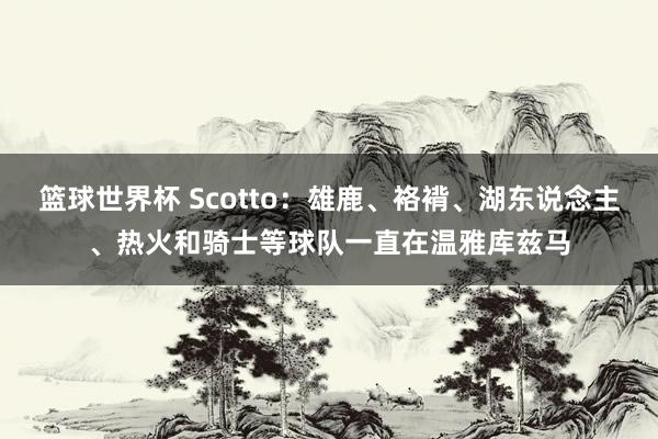 篮球世界杯 Scotto：雄鹿、袼褙、湖东说念主、热火和骑士等球队一直在温雅库兹马