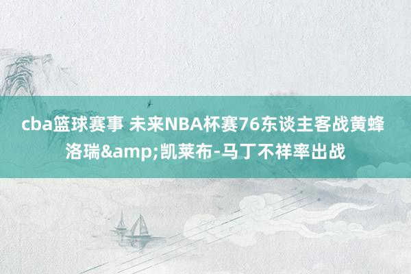 cba篮球赛事 未来NBA杯赛76东谈主客战黄蜂 洛瑞&凯莱布-马丁不祥率出战