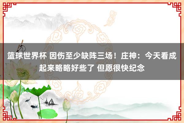 篮球世界杯 因伤至少缺阵三场！庄神：今天看成起来略略好些了 但愿很快纪念